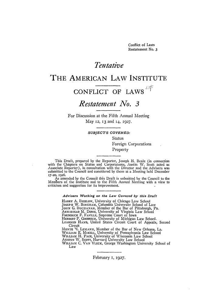 handle is hein.ali/reconlw0077 and id is 1 raw text is: Conflict of Laws
Restatement No. 3
Tentative
THE AMERICAN LAW INSTITUTE
CONFLICT OF LAWS
Restatement No. 3
For Discussion at the Fifth Annual Meeting
May 12, 13 and 14, 1927.
SUBJECTS COVERED:
Status
Foreign Corporations
Property
This Draft, prepared by the Reporter, Joseph H. Beale (in conncction
with thc Chapters on Status and Corporations, Austin W. Scott acted as
Associate Rcporter), in consultation with the Director and the Advisers was
submittcd to the Council and considcred by thcm at a Mcecting held Dccember
17-20, 1926.
As amended by tie Council this Draft is submitted by the Council to the
:Meribers of the Institute and to the Fifth Annual Meeting with a view to
criticism and suggestion for its improvement.
Advisers Working on the Law Covered by this Draft
HARRY A. BIGELOV, University of Chicago Law School
JosEPH W. BINGHtAM, Columbia University School of Law
JoHN G. BUCHANAN, Member of the Bar of Pittsburgh, Pa.
ARMISTEAD M. Doni, University of Virginia Law School
FREDERICK F. FAVILLE, Supreme Court of Iowa
HERBERT F. GOODRICH, University of Michigan Law School.
LEARNED HAND, United States Circuit Court of Appeals, Second
Circuit
'MONTE 11. LEMANN, Member of the Bar of New Orleans, La.
WILLIAM E. MIKELL, University of Pennsylvania Law School
WILLIAt H. PAGE, University of Wisconsin Law School
Aus'rIN W. SCOTT, Harvard University Law School
WIra.AM C. VAN VLECK, George Washington University School of
Law

February 1, 1927.


