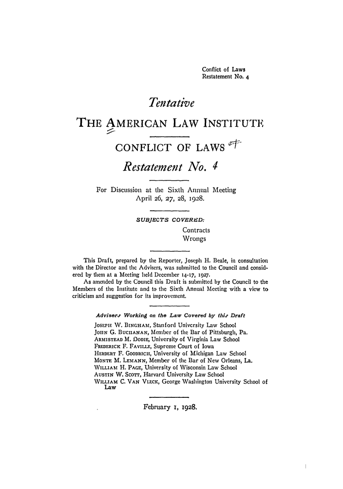 handle is hein.ali/reconlw0079 and id is 1 raw text is: Conflict of Laws
Restatement No. 4
Tentative
THE AMERICAN LAW INSTITUTE
CONFLICT OF LAWS
Restatement No. 4
For Discussion at the Sixth Annual Meeting
April 26, 27, 28, 1928.
SUBJECTS COVERED:
Contracts
Wrongs
This Draft, prepared by the Reporter, Joseph H. Beale, in consultation
with the Director and the Advisers, was submitted to the Council and consid-
ered by them at a Meeting held December 14-17, 1927.
As amended by the Council this Draft is submitted by tile Council to the
Members of the Institute and to the Sixth Annual Meeting with a view to
criticism and suggestion for its improvement.
Advisern Working on the Law Covered by thit Draft
JosEPI V. BINGHAM, Stanford University Law School
JOHN G. BUCHANAN, Member of the Bar of Pittsburgh, Pa.
ARmiSTEAD M. DomE, University of Virginia Law School
FREDERICK F. FAVILLE, Supreme Court of Iowa
HERBERT F. GOODRICH, University of Michigan Law School
MONTE M. LEMANN, Member of the Bar of New Orleans, La.
WILLIAm H. PAGE, University of Wisconsin Law School
AuSTIN W. Scorr, Harvard University Law School
WILLIAM C. VAN VLECK, George Washington University School of
Law

February I, 1928.


