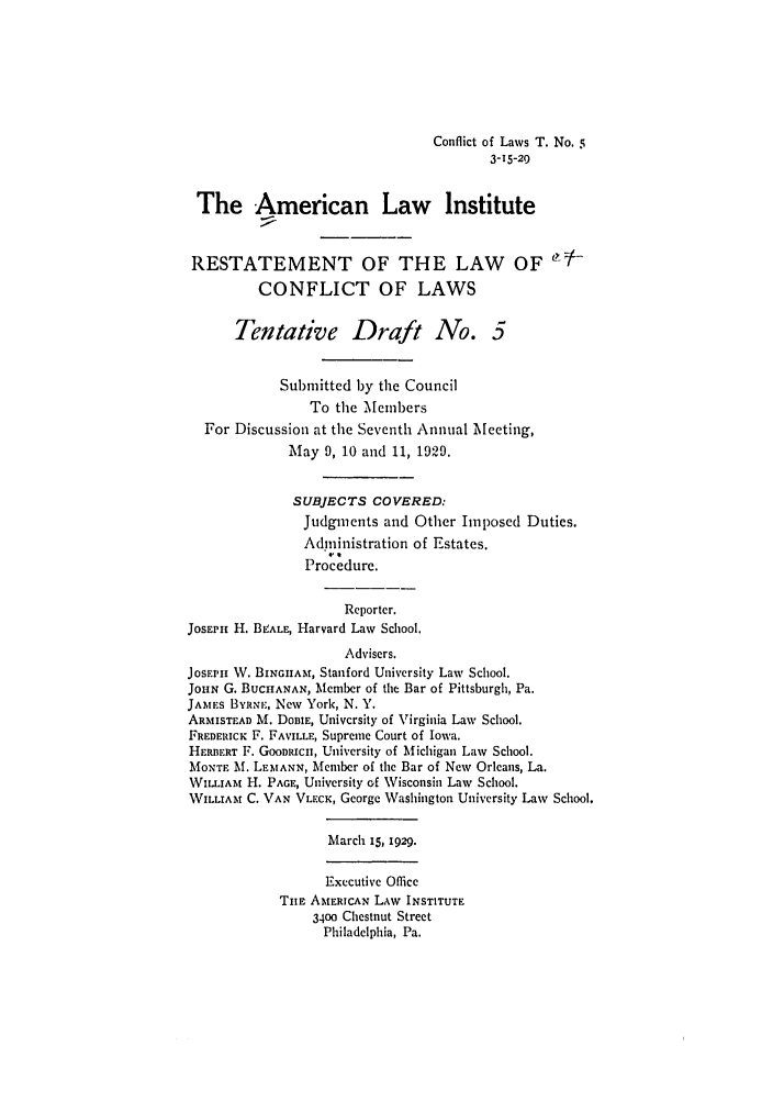 handle is hein.ali/reconlw0081 and id is 1 raw text is: Conflict of Laws T. No, 5
3-15-29
The American Law Institute
RESTATEMENT OF THE LAW OF
CONFLICT OF LAWS
Tentative Draft No. 5
Submitted by the Council
To the Members
For Discussion at the Seventh Annual Meeting,
May 9, 10 and 11, 1929.
SUBJECTS COVERED:
Judgments and Other Imposed Duties.
Administration of Estates.
Procedure.
Reporter.
JOSEPH H. BIEALE, Harvard Law School.
Advisers.
JosEHi W. BINGIHAM, Stanford University Law School.
JOHN G. BUCHANAN, Member of the Bar of Pittsburgh, Pa.
JAMES BYNaEm, New York, N. Y.
ARMISTEAD M. DOBIE, University of Virginia Law School.
FREDERICK F. FAVILLE, Supreme Court of Iowa.
HERBERT F. GOODRICH, University of Michigan Law School.
MONTE Mf. LEMANN, Member of the Bar of New Orleans, La.
WILLIAm H. PAGE, University of Wisconsin Law School.
WILLIAM C. VAN VLECK, George Washington University Law School.
March 15, 1929.
Executive Office
TIIE AMERICAN LAW INSTITUTE
3400 Chestnut Street
Philadelphia, Pa.


