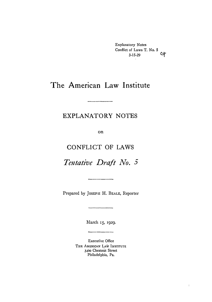 handle is hein.ali/reconlw0082 and id is 1 raw text is: Explanatory Notes
Conflict of Laws T. No. 5
3-15-29
The American Law Institute
EXPLANATORY NOTES
on
CONFLICT OF LAWS

Tentative Draft No.

Prepared by JosEPI H. BEALE, Reporter
March 15, 1929.

Executive Office
THE AMERICAN LAiV INSTITUTE
3400 Chestnt Street
Philadelphia, Pa.


