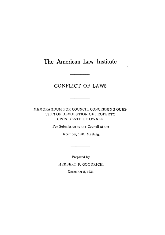 handle is hein.ali/reconlw0084 and id is 1 raw text is: The American Law Institute

CONFLICT OF LAWS
MEMORANDUM FOR COUNCIL CONCERNING QUES-
TION OF DEVOLUTION OF PROPERTY
UPON DEATH OF OWNER.
For Submission to the Council at the
December, 1931, Meeting.
Prepared by
HERBERT F. GOODRICH,

December 8, 1931.



