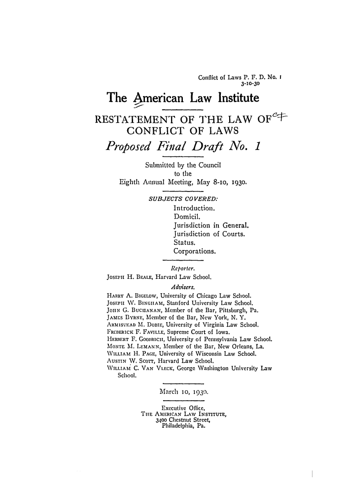 handle is hein.ali/reconlw0101 and id is 1 raw text is: Conflict of Laws P. F. D. No. i
3-10-30
The American Law Institute
RESTATEMENT OF THE LAW OF1-
CONFLICT OF LAWS
Proposed Final Draft No. 1
Submitted by the Council
to the
Eighth Annual Meeting, May 8-io, i93o.
SUBJECTS COVERED:
Introduction.
Domicil.
Jurisdiction in General.
Jurisdiction of Courts.
Status.
Corporations.
Rcporter.
JosEPii H. BEALE, Harvard Law School.
Advsers.
HARRY A. BIGELow, University of Chicago Law School.
JosrPi W. BINGAIMit, Stanford University Law School.
JonN G. BUCHANAN, Member of the Bar, Pittsburgh, Pa.
JAMaEs BYRNE, Member of the Bar, New York, N. Y.
ARMISTEAD At. Donw, University of Virginia Law School.
FREDERIcK F. FAVILLE, Supreme Court of Iowa.
H-.RB'RT F. GOORICn, University of Pennsylvania Law School.
MONTE M. LEMANN, Member of the Bar, New Orleans, La.
WILLIAm H. PAGE, University of Wisconsin Law School.
AUSTIN W. ScoTT, Harvard Law School.
WILLIAM C. VAN V.EcK, George Washington University Law
School.
M'arch 10, 1930.
Executive Office,
TiE AMERICAN LAW INSTITUTE,
3400 Chestnut Street,
Philadelphia, Pa.


