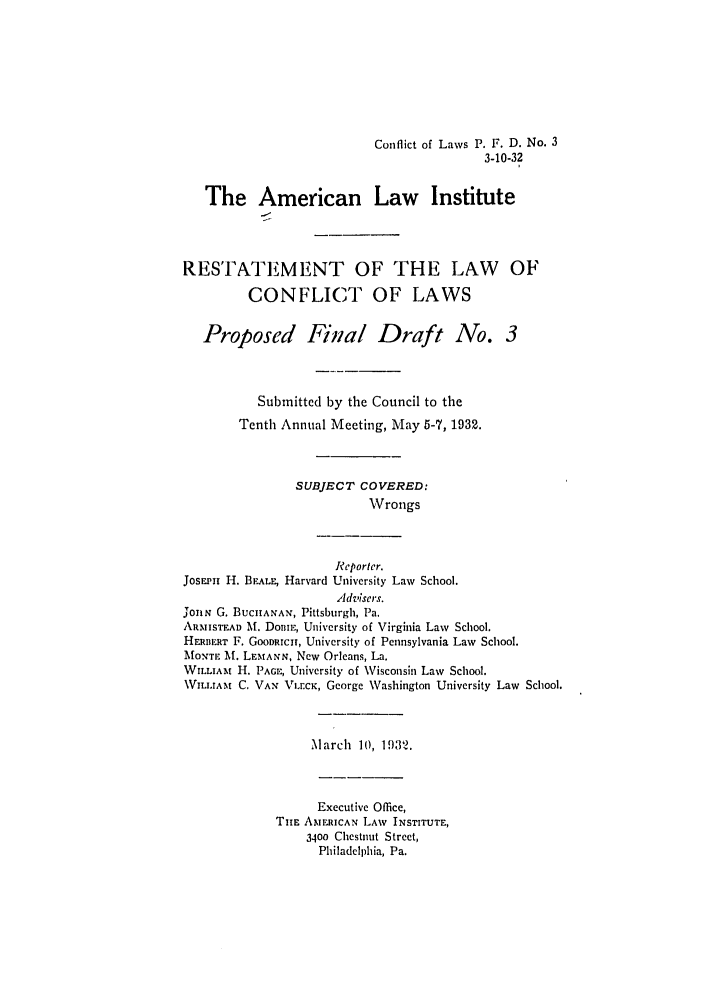 handle is hein.ali/reconlw0104 and id is 1 raw text is: Conflict of Laws P. F. D. No. 3
3-10-32
The American Law Institute
RESTATEMENT OF THE LAW OF
CONFLICT OF LAWS
Proposed Fia/ Draft No. 3
Submitted by the Council to the
Tenth Annual Meeting, May 5-7, 1932.
SUBJECT COVERED:
Wrongs
Reporter.
JosEPi1 H. BEALE, Harvard University Law School.
Advisers.
jonN G. BUCHANAN, Pittsburgh, Pa.
ARMISTEAD Mf. DomE, University of Virginia Law School.
HERBERT F. GOODRICHT, University of Pennsylvania Law School.
MONTE M. LEMANN, New Orleans, La.
WILLIAm H. PAGE, University of Wisconsin Law School.
W.rAM C. VAN VLr.CK, George Washington University Law School.
March 10, 1932.
Executive Office,
TI E AMERICAN LAW INSTITUTE,
3400 Chestnut Street,
Philadelphia, Pa.


