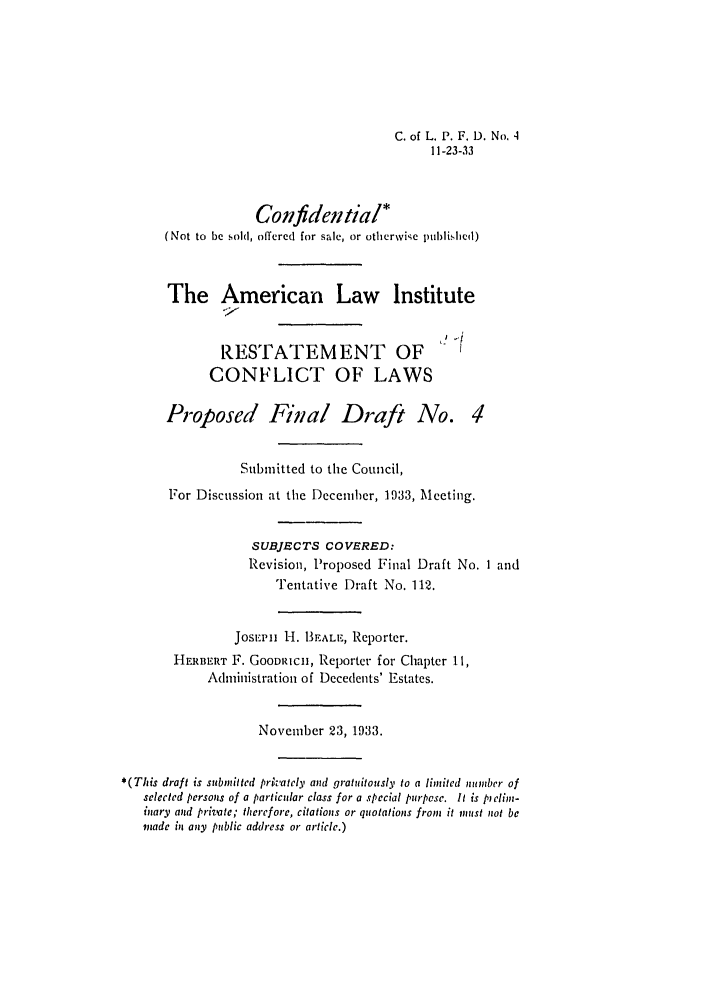 handle is hein.ali/reconlw0106 and id is 1 raw text is: C. of L. P. F. D. No, 4
11-23-33
Confidential*
(Not to be sold, offered for sale, or otherwise published)
The American Law Institute
RESTATEMENT OF
CONFLICT OF LAWS
Proposed Final Draft No. 4
Sulmitted to the Council,
For Discussion at the Decemher, 1933, Meeting.
SUBJECTS COVERED:
Revision, Proposed Final Draft No. I and
Tentative Draft No. 112.
Josi.p. ii H. BEALE, Reporter.
HERBERT F. GOODRICH, Reporter for Chapter 11,
Administration of Decedents' Estates.
November 23, 1933.
*(This draft is submitted privately and gratuitously to a limited number of
selected persons of a particular class for a special purpose. It is pclioz-
inary and private; therefore, citations or quotations from it must not be
made in any public address or article.)


