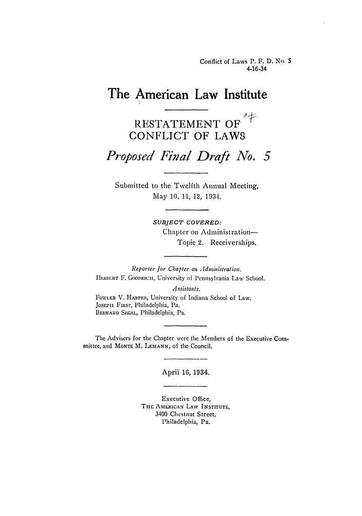 handle is hein.ali/reconlw0110 and id is 1 raw text is: Conflict of Laws P. F. D. No. 5
4-16-34
The American Law Institute
RESTATEMENT OF
CONFLICT OF LAWS
Proposed Final Draft No. 5
Submitted to the Twelfth Annual Meeting,
May 10, 11, 12, 1934.
SUBJECT COVERED:
Chapter on Administration-
Topic 2. Receiverships.
Reportcr for Chaptcr on  Adibistration.
IHEUBERT F. GooDRIcH, University of Pennsylvania Law School.
Assistants.
FOwLER V. HA.1R, University of Indiana School of Law.
JOSEPhi FRsT, Philadelphia, Pa.
BERNARD SIEAL, Philadelphia, Pa.
The Advisers for the Chapter Were the Members of the Executive Com-
mittee, and MONTE M. LEMANN, Of the Council.
April 16, 1934.
Executive Office,
Thin AMERICA. LAW INSTITUTE,
3400 Ciestiut Street,
Philadelphia, Pa.


