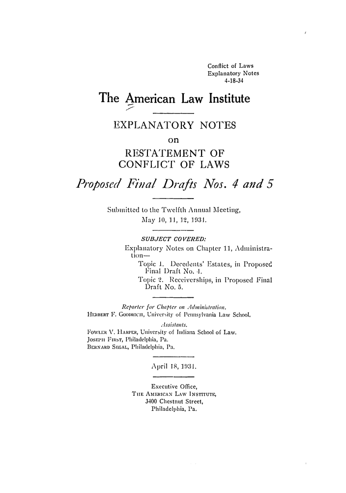 handle is hein.ali/reconlw0111 and id is 1 raw text is: Conflict of Laws
Explanatory Notes
4-18-34
The American Law Institute
EXPLANATORY NOTES
on
RESTATEMENT OF
CONFLICT OF LAWS
Proposed Final Drafts Nos. 4 and 5
Submitted to the Twelfth Annual Meeting,
May 10, 11, 12, 1931.
SUBJECT CO VERED:
Explanatory Notes on Chapter 11, Administra-
tiol-
Topic 1. Decedents' Estates, in Proposed
Final Draft No. -1.
Topic 2. Receiverships, in Proposed Final
Draft No. 5.
Reporter for Chapter on A4dminiaration.
1-IIRIIERT F. Gooomucn, Uiivcrity of Pennsylvania Law School.
Assistan ts.
FOWr.IlI V. IAR,jl, University of Indiana School of Law.
JOSFI111 lRST, Philadelphia, Pa.
BE RNARD S EGAL, Philadelphia, Pa.
April 18, 193-1.
Executive Office,
TnE AMFERICAN LAW INSTITUTE,
3400 Chestnut Street,
Philadelphia, Pa.


