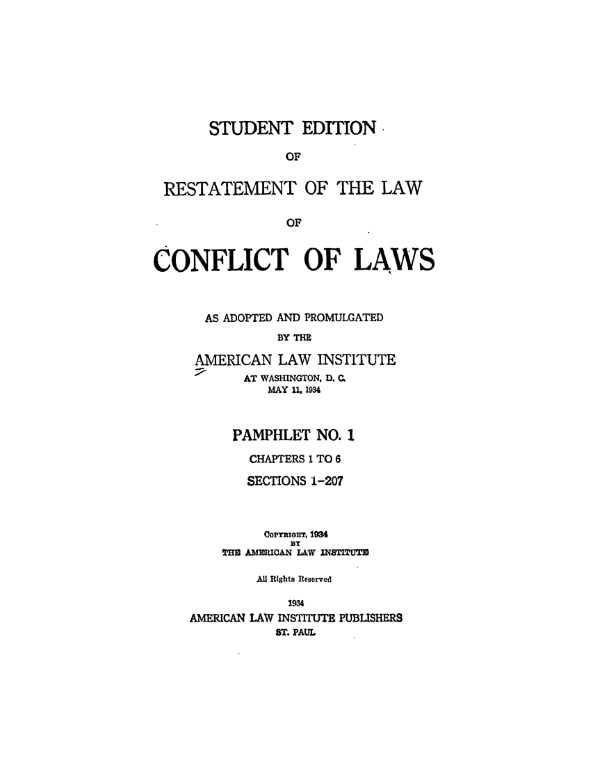 handle is hein.ali/reconlw0114 and id is 1 raw text is: STUDENT EDITION,
OF
RESTATEMENT OF THE LAW
OF
CONFLICT OF LAWS
AS ADOPTED AND PROMULGATED
BY THE
AMERICAN LAW INSTITUTE
AT WASHINGTON, D. C.
MAY 11, 1934
PAMPHLET NO. 1
CHAPTERS 1 TO 6
SECTIONS 1-207
Cop wrou, 1934
BY
TEU ,AM1MICAN LAW INSTITUTE
All Rights Reserved
1934
AMERICAN LAW INSTITUTE PUBUSHERS
ST. PAUL


