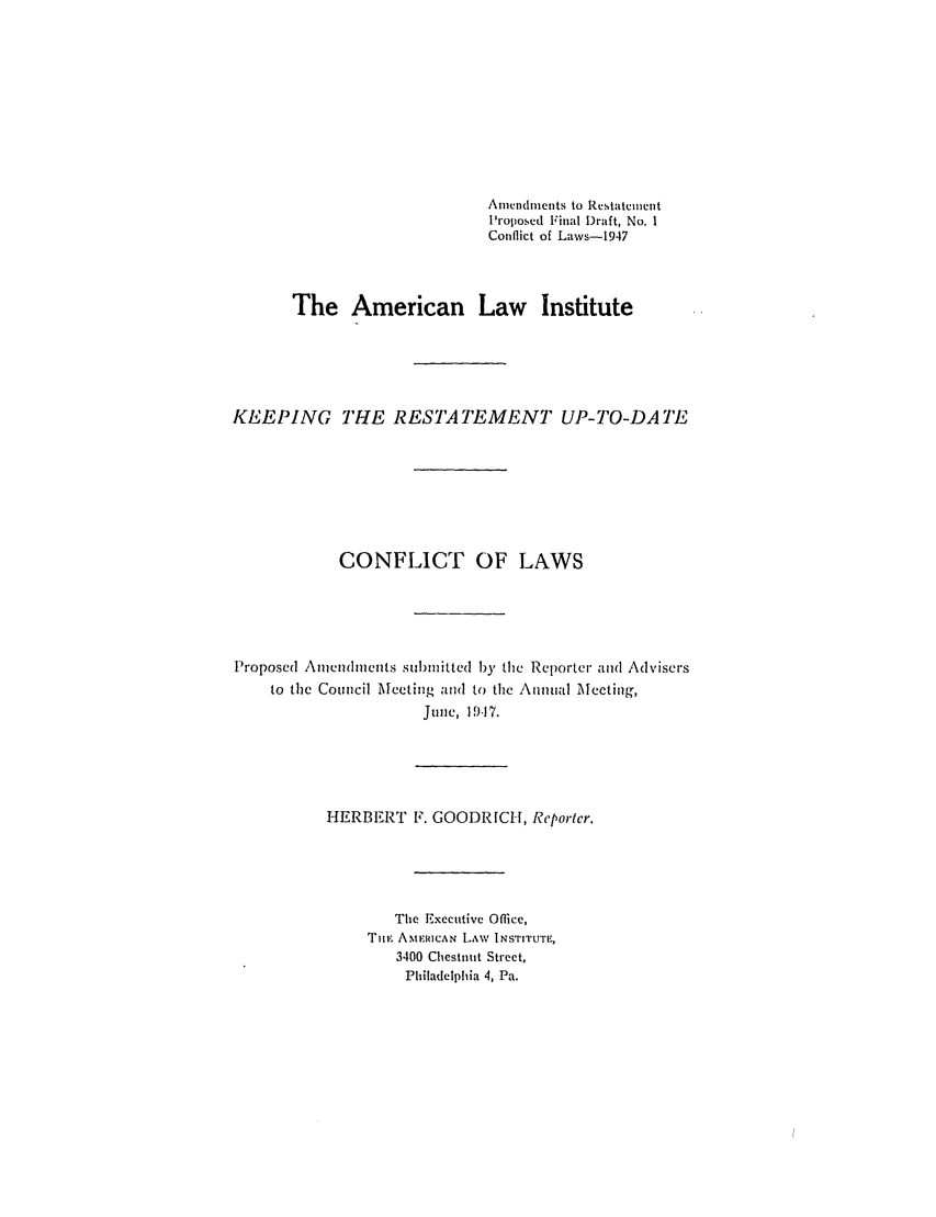 handle is hein.ali/reconlw0115 and id is 1 raw text is: Ameldletnts to Restatcent
Proposed Final Draft, No. 1
Conflict of Laws-1947
The American Law Institute
KEEPING THE RESTATEMENT UP-TO-DATE
CONFLICT OF LAWS
Proposed Amendments sulbmitted by the Reporter and Advisers
to the Council Meeting and to the Annual Meeting,
June, 1M17.
HERBERT F. GOODRICH, Reportcr.
The Executive Office,
'nTmI AMERICAN LAW INSrtTUTE,
3400 Chestnut Street.
Philadelphia 4, Pa.


