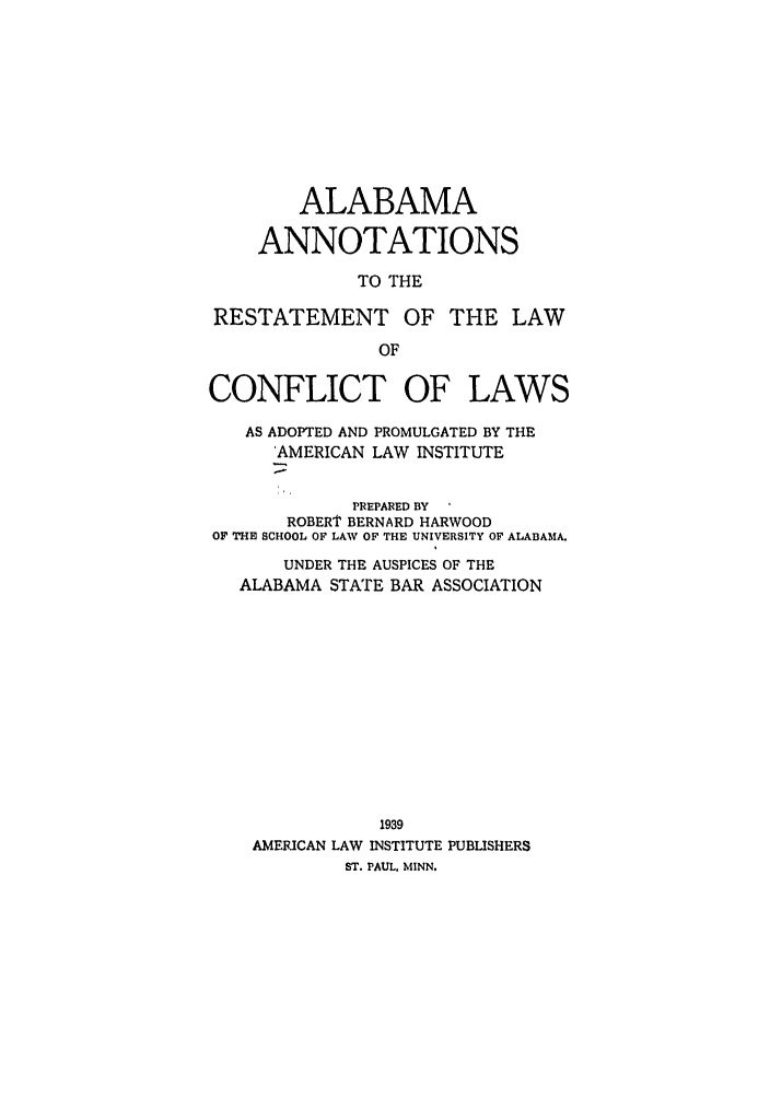 handle is hein.ali/reconlw0116 and id is 1 raw text is: ALABAMA
ANNOTATIONS
TO THE
RESTATEMENT OF THE LAW
OF
CONFLICT OF LAWS
AS ADOPTED AND PROMULGATED BY THE
'AMERICAN LAW INSTITUTE
PREPARED BY
ROBERT BERNARD HARWOOD
OF THE SCHOOL OF LAW OF THE UNIVERSITY OF ALABAMA.
UNDER THE AUSPICES OF THE
ALABAMA STATE BAR ASSOCIATION
1939
AMERICAN LAW INSTITUTE PUBLISHERS
ST. PAUL, MINN.



