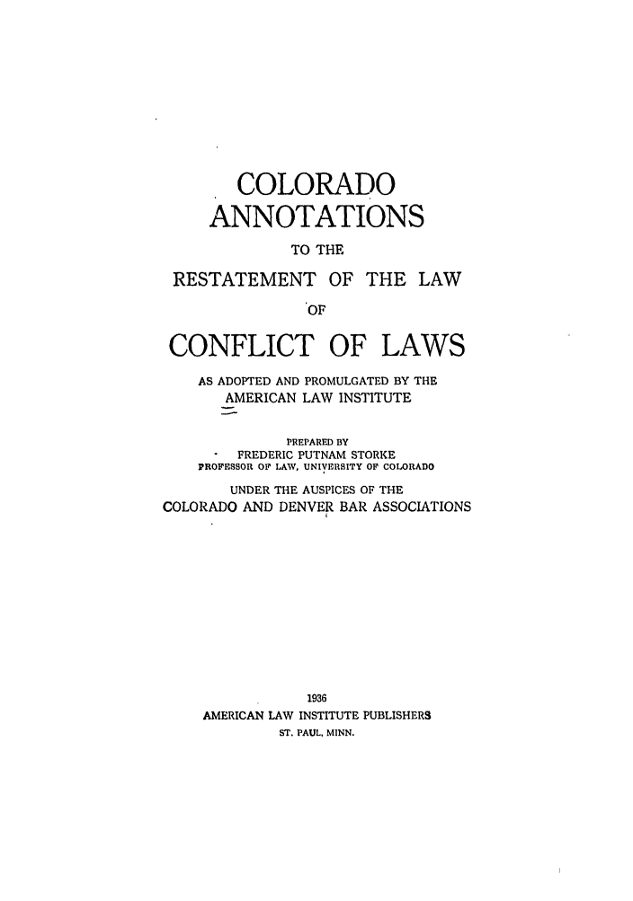 handle is hein.ali/reconlw0118 and id is 1 raw text is: COLORADO
ANNOTATIONS
TO THE
RESTATEMENT OF THE LAW
OF

CONFLICT OF

LAWS

AS ADOPTED AND PROMULGATED BY THE
AMERICAN LAW INSTITUTE
PREPARED BY
FREDERIC PUTNAM STORKE
PROFESSOR O1F LAW, UNIVERSITY OF COLORADO
UNDER THE AUSPICES OF THE
COLORADO AND DENVER BAR ASSOCIATIONS
1936
AMERICAN LAW INSTITUTE PUBLISHERS
ST. PAUL, MINN.


