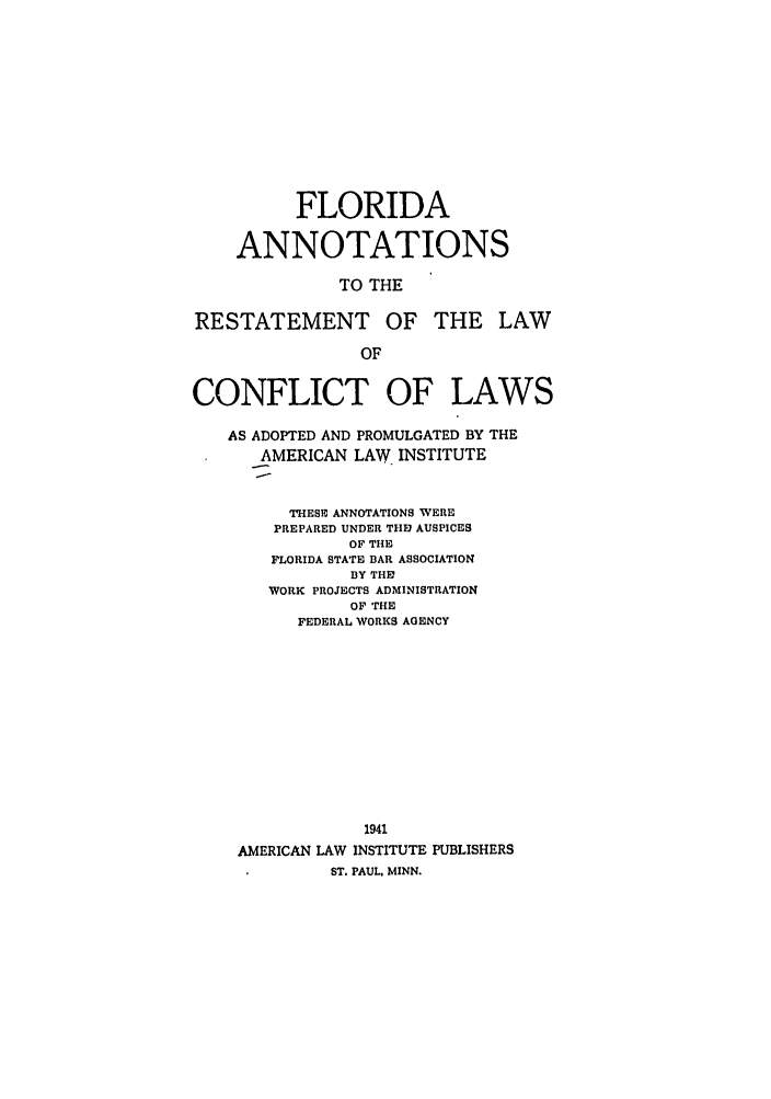 handle is hein.ali/reconlw0119 and id is 1 raw text is: FLORIDA
ANNOTATIONS
TO THE
RESTATEMENT OF THE LAW
OF
CONFLICT OF LAWS
AS ADOPTED AND PROMULGATED BY THE
AMERICAN LAW INSTITUTE
THESE ANNOTATIONS WERE
PREPARED UNDER THE AUSPICES
OF THE
FLORIDA STATE BAR ASSOCIATION
BY THE
WORK PROJECTS ADMINISTRATION
OF THE
FEDERAL WORKS AGENCY
1941
AMERICAN LAW INSTITUTE PUBLISHERS
ST. PAUL. MINN.


