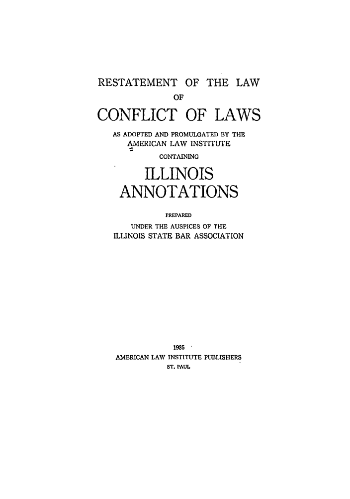 handle is hein.ali/reconlw0120 and id is 1 raw text is: RESTATEMENT OF THE LAW

CONFLICT OF

LAWS

AS ADOPTED AND PROMULGATED BY THE
AMERICAN LAW INSTITUTE
CONTAINING
ILLINOIS
ANNOTATIONS
PREPARED
UNDER THE AUSPICES OF THE
ILLINOIS STATE BAR ASSOCIATION

1935
AMERICAN LAW INSTITUTE PUBLISHERS
ST. PAUL


