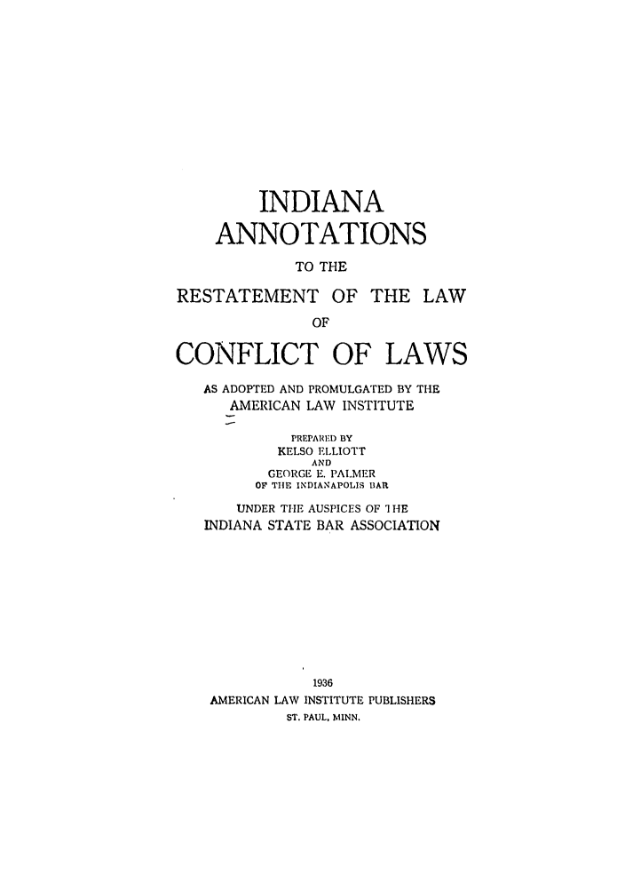 handle is hein.ali/reconlw0121 and id is 1 raw text is: INDIANA
ANNOTATIONS
TO THE
RESTATEMENT OF THE LAW
OF
CONFLICT OF LAWS
AS ADOPTED AND PROMULGATED BY THE
AMERICAN LAW INSTITUTE
PREPARED BY
KELSO ELLIOTT
AND
GEORGE E. PALMER
OF TIIE INDIANAPOLIS BAR
UNDER THE AUSPICES OF 1 HE
INDIANA STATE BAR ASSOCIATION
1936
AMERICAN LAW INSTITUTE PUBLISHERS
ST. PAUL, MINN.



