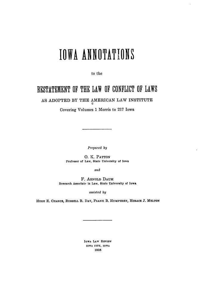 handle is hein.ali/reconlw0122 and id is 1 raw text is: IOWA ANNOTATIONS
to the
RESTATEMENT OF THE LAI OF CONFLICT OF LAWS
AS ADOPTED BY THE AMERICAN LAW INSTITUTE
Covering Volumes 1 Morris to 217 Iowa

Prepared by
0. K. PATTON
Professor of Law, State University of Iowa
and
F. ARNOLD DAUM
Research Associate in Law, State University of Iowa

assisted by
HuGH E. CHANCE, RUSSELL B. DAY, FRANK B. HUMPHREY, HORACE J. MELTON

IOWA LAW REVIEW
IOWA CITY, IOWA
1935


