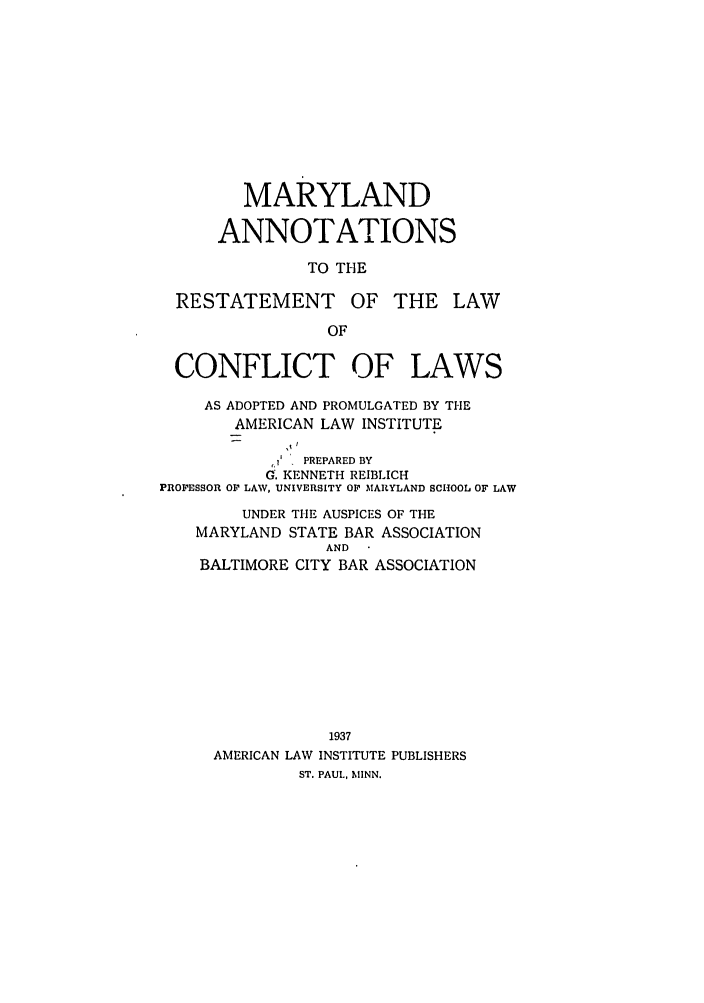 handle is hein.ali/reconlw0125 and id is 1 raw text is: MARYLAND
ANNOTATIONS
TO THE

RESTATEMENT

OF THE LAW

CONFLICT OF LAWS
AS ADOPTED AND PROMULGATED BY THE
AMERICAN LAW INSTITUTE
,  PREPARED BY
G. KENNETH REIBLICH
PROFESSOR OF LAW, UNIVERSITY OF MARYLAND SCHOOL OF LAW
UNDER THE AUSPICES OF THE
MARYLAND STATE BAR ASSOCIATION
AND
BALTIMORE CITY BAR ASSOCIATION
1937
AMERICAN LAW INSTITUTE PUBLISHERS
ST. PAUL, MINN.


