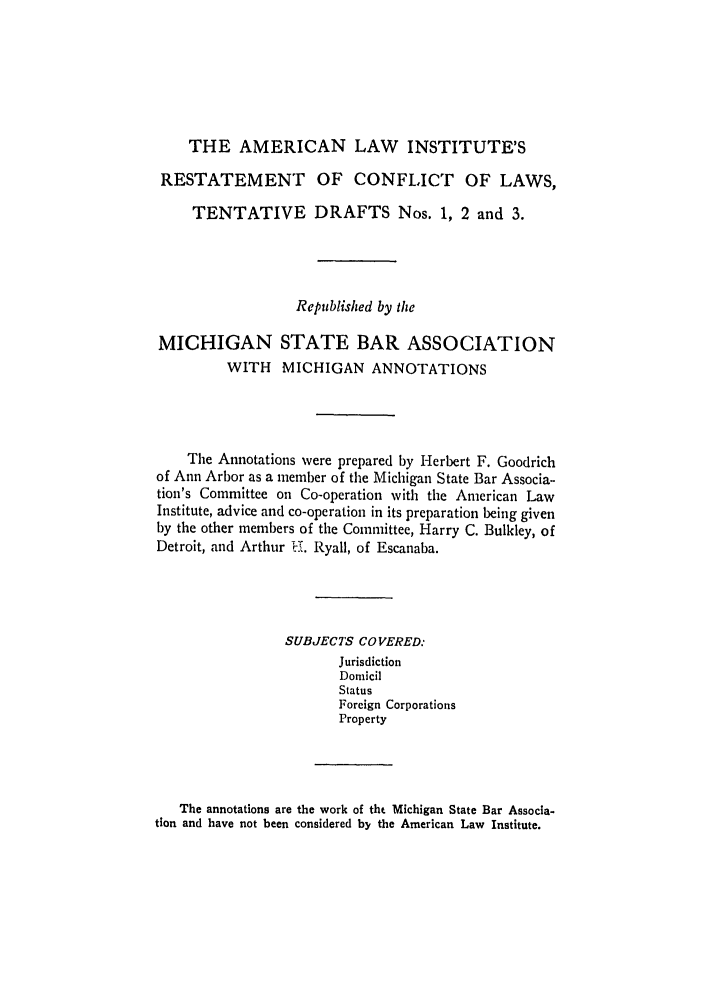 handle is hein.ali/reconlw0127 and id is 1 raw text is: THE AMERICAN LAW INSTITUTE'S
RESTATEMENT OF CONFLICT OF LAWS,
TENTATIVE DRAFTS Nos. 1, 2 and 3.
Republished by the
MICHIGAN STATE BAR ASSOCIATION
WITH MICHIGAN ANNOTATIONS
The Annotations were prepared by Herbert F. Goodrich
of Ann Arbor as a member of the Michigan State Bar Associa-
tion's Committee on Co-operation with the American Law
Institute, advice and co-operation in its preparation being given
by the other members of the Committee, Harry C. Bulkley, of
Detroit, and Arthur 1.. Ryall, of Escanaba.
SUBJECTS COVERED:
Jurisdiction
Dornicil
Status
Foreign Corporations
Property
The annotations are the work of tht Michigan State Bar Associa-
tion and have not been considered by the American Law Institute.


