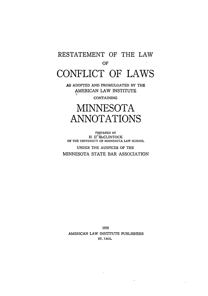 handle is hein.ali/reconlw0129 and id is 1 raw text is: RESTATEMENT OF THE LAW
OF
CONFLICT OF LAWS
AS ADOPTED AND PROMULGATED BY THE
AMERICAN LAW INSTITUTE
CONTAINING
MINNESOTA
ANNOTATIONS
PREPARED BY
H. L .!cCLINTOCK
OF THE UNIVERSITY OF MINNESOTA LAW SCHOOL
UNDER THE AUSPICES OF THE
MINNESOTA STATE BAR ASSOCIATION
1935
AMERICAN LAW INSTITUTE PUBLISHERS
ST. rAUL


