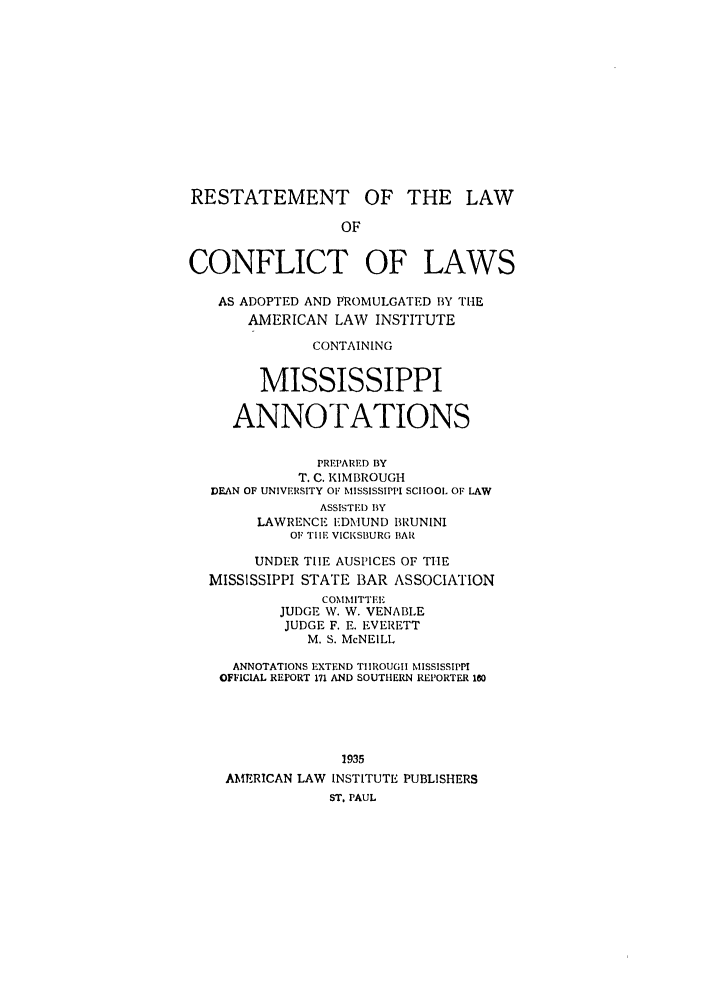 handle is hein.ali/reconlw0130 and id is 1 raw text is: RESTATEMENT OF THE LAW
OF
CONFLICT OF LAWS
AS ADOPTED AND PROMULGATED BY THE
AMERICAN LAW INSTITUTE
CONTAINING
MISSISSIPPI
ANNOTATIONS
PREP'ARED BY
T. C. KIMBROUGH
DEAN OF UNIVERSITY OF MISSISSIPPI SCHOOL OF LAW
ASSISTID BY
LAWRENCE I-DMUND BRUNINI
OF TIE VICKSBURG BAR
UNDER TIlE AUSPICES OF THE
MISSISSIPPI STATE BAR ASSOCIATION
COMMITTEE
JUDGE W. W. VENABLE
JUDGE F. E. EVERETT
M. S. McNEILL
ANNOTATIONS EXTEND TIIROUGII MISSISSIPPI
OFFICIAL REPORT 171 AND SOUTHERN REPORTER 180
1935
AMERICAN LAW INSTITUTE PUBLISHERS
ST. PAUL


