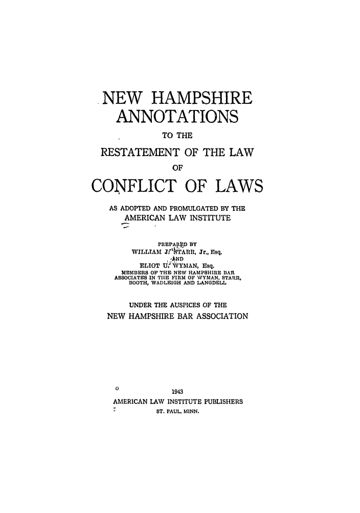 handle is hein.ali/reconlw0133 and id is 1 raw text is: NEW HAMPSHIRE
ANNOTATIONS
TO THE
RESTATEMENT OF THE LAW
OF
CONFLICT OF LAWS
AS ADOPTED AND PROMULGATED BY THE
AMERICAN LAW INSTITUTE
PREPAI0 D BY
WILLIAM jrTARR, Jr., Esq.
ELIOT Ud,  YMAN, Esq.
MEMBERS OF THE NEW HAMPSHIRE BAR
ASSOCIATES IN THE FIRM OF WYMAN, STARR,
BOOTH, WADLFIGH AND LANGDEBLL
UNDER THE AUSPICES OF THE
NEW HAMPSHIRE BAR ASSOCIATION
1943
AMERICAN LAW INSTITUTE PUBLISHERS
-         ST. PAUL. MINN.


