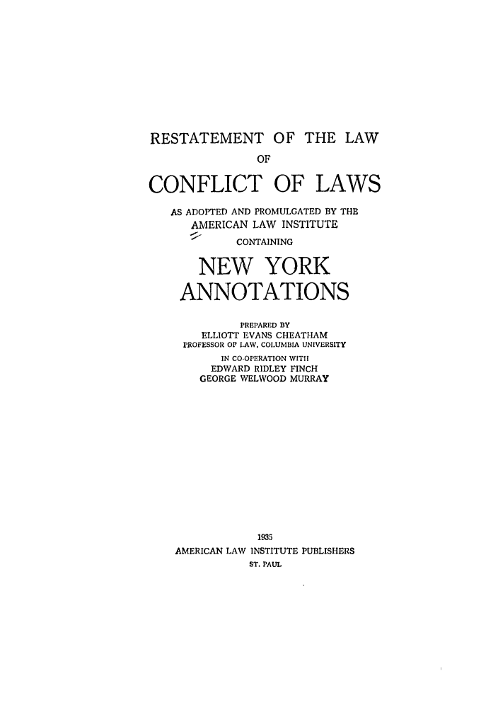 handle is hein.ali/reconlw0134 and id is 1 raw text is: RESTATEMENT OF THE LAW
OF
CONFLICT OF LAWS
AS ADOPTED AND PROMULGATED BY THE
AMERICAN LAW INSTITUTE
CONTAINING
NEW YORK
ANNOTATIONS
PREPARED BY
ELLIOTT EVANS CHEATHAM
PROFESSOR OF LAW. COLUMBIA UNIVERSITY
IN CO-OPERATION WITH
EDWARD RIDLEY FINCH
GEORGE WELWOOD MURRAY
1935
AMERICAN LAW INSTITUTE PUBLISHERS
ST. PAUL


