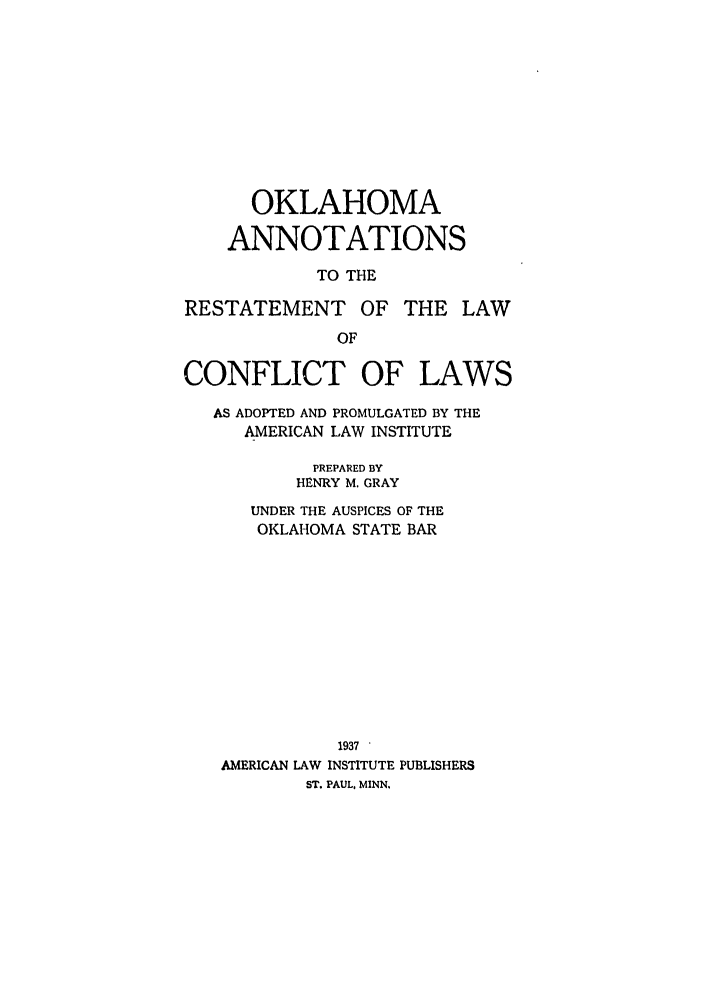 handle is hein.ali/reconlw0135 and id is 1 raw text is: OKLAHOMA
ANNOTATIONS
TO THE
RESTATEMENT OF THE LAW
OF
CONFLICT OF LAWS
AS ADOPTED AND PROMULGATED BY THE
AMERICAN LAW INSTITUTE
PREPARED BY
HENRY M. GRAY
UNDER THE AUSPICES OF THE
OKLAHOMA STATE BAR
1937 '
AMERICAN LAW INSTITUTE PUBLISHERS
ST. PAUL, MINN.


