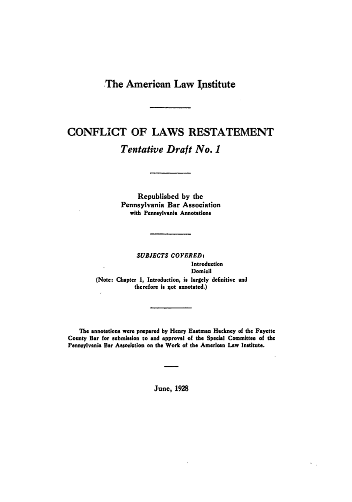 handle is hein.ali/reconlw0136 and id is 1 raw text is: The American Law Institute

CONFLICT OF LAWS RESTATEMENT
Tentative Draft No. 1
Republished by the
Pennsylvania Bar Association
with Pennsylvania Annotations
SUBJECTS COYERED:
Introduction
Domicil
(Note: Chapter 1, Introduction, is largely definitive and
therefore is not annotated.)
The annotations were prepared by Henry Eastman Hackney of the Fayette
County Bar for submission to and approval of the Special Committee of the
Pennsylvania Bar Assocition on the Work of the American Law Institute.

June, 1928


