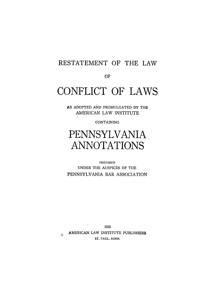 handle is hein.ali/reconlw0137 and id is 1 raw text is: RESTATEMENT OF THE LAW
OF
CONFLICT OF LAWS
AS ADOPTED AND PROMULGATED BY THE
AMERICAN LAW INSTITUTE
CONTAINING
PENNSYLVANIA
ANNOTATIONS
PREPARED
UNDER THE AUSPICES OF TIlE
PENNSYLVANIA BAR ASSOCIATION
1936
AMERICAN LAW INSTITUTE PUBLISHERS
ST. PAUL, MINN.



