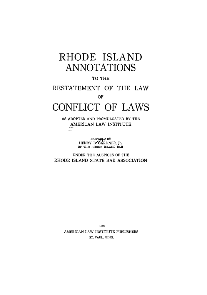 handle is hein.ali/reconlw0138 and id is 1 raw text is: RHODE ISLAND
ANNOTATIONS
TO THE
RESTATEMENT OF THE LAW
OF
CONFLICT OF LAWS
AS ADOPTED AND PROMULGATED BY THE
AMERICAN LAW INSTITUTE
PREPAffp BY
HENRY B1Akb{RDNER, Jr.
OF TIIS RHODE ISLAND BAR
UNDER THE AUSPICES OF THE
RHODE ISLAND STATE BAR ASSOCIATION
1938
AMERICAN LAW INSTITUTE PUBLISHERS
ST. PAUL, MINN.


