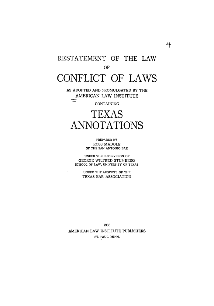 handle is hein.ali/reconlw0141 and id is 1 raw text is: RESTATEMENT OF THE LAW
OF
CONFLICT OF LAWS
AS ADOPTED AND PROMULGATED BY THE
AMERICAN LAW INSTITUTE
CONTAINING
TEXAS
ANNOTATIONS
PREPARED BY
ROSS MADOLE
OF THE SAN ANTONIO BAR
UNDER THE SUPERVISION OF
GEORGE WILFRED STUM BERG
SCHOOL OF LAW, UNIVERSITY OF TEXAS
UNDER TIE AUSPICES OF THE
TEXAS BAR ASSOCIATION
1936
AMERICAN LAW INSTITUTE PUBLISHERS
ST. PAUL, MINN.


