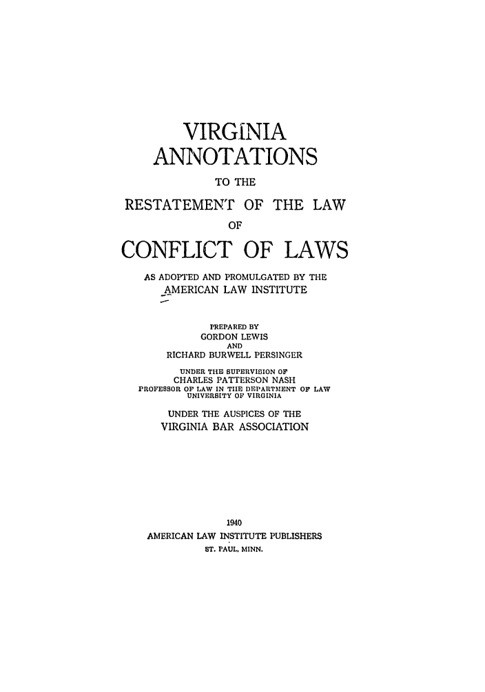 handle is hein.ali/reconlw0142 and id is 1 raw text is: VIRGINIA
ANNOTATIONS
TO THE
RESTATEMENT OF THE LAW
OF
CONFLICT OF LAWS
AS ADOPTED AND PROMULGATED BY THE
AMERICAN LAW INSTITUTE
PREPARED BY
GORDON LEWIS
AND
RICHARD BURWELL PERSINGER
UNDER TIIE SUPERVISION OF
CHARLES PATTERSON NASH
PROFESSOR OF LAW IN TIE DEPARTMENT OF LAW
UNIVERSITY OF VIRGINIA
UNDER THE AUSPICES OF THE
VIRGINIA BAR ASSOCIATION
1940
AMERICAN LAW INSTITUTE PUBLISHERS
ST. PAUL, MINN.


