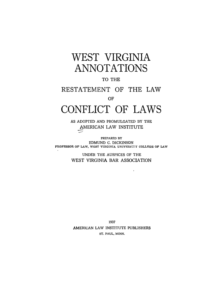 handle is hein.ali/reconlw0144 and id is 1 raw text is: WEST VIRGINIA
ANNOTATIONS
TO THE
RESTATEMENT OF THE LAW
OF
CONFLICT OF LAWS
AS ADOPTED AND PROMULGATED BY THE
AMERICAN LAW INSTITUTE
PREPARED BY
EDMUND C. DICKINSON
PROFFSSOR OF LAW, WEST VIRGINIA UNIVERSITY COLLEGM OF' LAW
UNDER THE AUSPICES OF THE
WEST VIRGINIA BAR ASSOCIATION
1937
AMERICAN LAW INSTITUTE PUBLISHERS
ST. PAUL, MINN.


