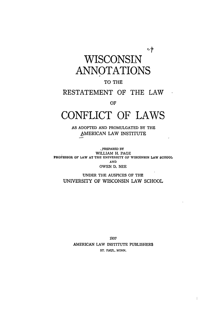 handle is hein.ali/reconlw0145 and id is 1 raw text is: WISCONSIN
ANNOTATIONS
TO THE
RESTATEMENT OF THE LAW
OF
CONFLICT OF LAWS
AS ADOPTED AND PROMULGATED BY THE
AMERICAN LAW INSTITUTE
,,PREPARED BY
WILLIAM H. PAGE
PROFESSOR OF LAW AT THE UNIVERSITY OF WISCONSIN LAW SCHOOL
AND
OWEN D. NEE
UNDER THE AUSPICES OF THE
UNIVERSITY OF WISCONSIN LAW SCHOOL
f937
AMERICAN LAW INSTITUTE PUBLISHERS
ST. PAUL, MINN.


