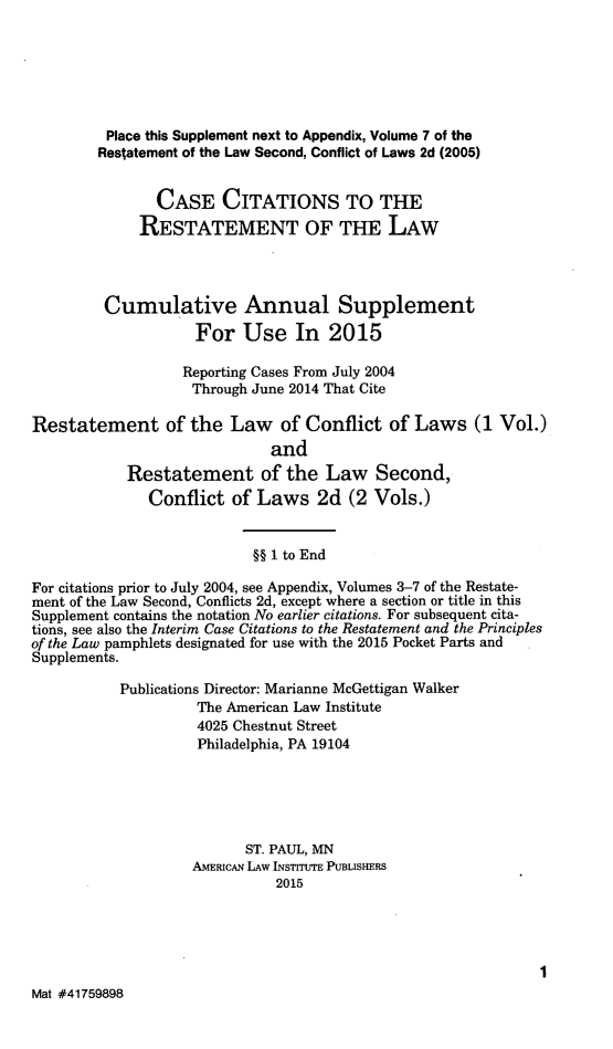 handle is hein.ali/reconlw0146 and id is 1 raw text is: 





         Place this Supplement next to Appendix, Volume 7 of the
         Restatement of the Law Second, Conflict of Laws 2d (2005)


               CASE CITATIONS TO THE
             RESTATEMENT OF THE LAW



         Cumulative Annual Supplement
                    For Use In 2015

                  Reporting Cases From July 2004
                    Through June 2014 That Cite

Restatement of the Law of Conflict of Laws (1 Vol.)
                             and
            Restatement of the Law Second,
              Conflict of Laws 2d (2 Vols.)


                           §§ 1 to End
For citations prior to July 2004, see Appendix, Volumes 3-7 of the Restate-
ment of the Law Second, Conflicts 2d, except where a section or title in this
Supplement contains the notation No earlier citations. For subsequent cita-
tions, see also the Interim Case Citations to the Restatement and the Principles
of the Law pamphlets designated for use with the 2015 Pocket Parts and
Supplements.
           Publications Director: Marianne McGettigan Walker
                    The American Law Institute
                    4025 Chestnut Street
                    Philadelphia, PA 19104




                          ST. PAUL, MN
                    AMERICAN LAW INSTITUTE PUBLISHERS
                              2015





Mat #41759898


