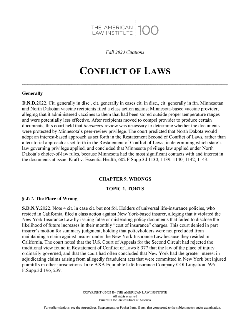 handle is hein.ali/reconlw0161 and id is 1 raw text is: 



                                 THE   AMERICAN
                                 LAW INSTITUTE


                                        Fall 2023 Citations



                           CONFLICT OF LAWS



Generally

D.N.D.2022.  Cit. generally in disc., cit. generally in cases cit. in disc., cit. generally in ftn. Minnesotan
and North Dakotan vaccine recipients filed a class action against Minnesota-based vaccine provider,
alleging that it administered vaccines to them that had been stored outside proper temperature ranges
and were potentially less effective. After recipients moved to compel provider to produce certain
documents, this court held that in camera review was necessary to determine whether the documents
were protected by Minnesota's peer-review privilege. The court predicted that North Dakota would
adopt an interest-based approach as set forth in the Restatement Second of Conflict of Laws, rather than
a territorial approach as set forth in the Restatement of Conflict of Laws, in determining which state's
law governing privilege applied, and concluded that Minnesota privilege law applied under North
Dakota's choice-of-law rules, because Minnesota had the most significant contacts with and interest in
the documents at issue. Kraft v. Essentia Health, 602 F.Supp.3d 1130, 1139, 1140, 1142, 1143.



                                     CHAPTER 9. WRONGS

                                        TOPIC   1. TORTS

§ 377. The Place of Wrong

S.D.N.Y.2022. Note  4 cit. in case cit. but not fol. Holders of universal life-insurance policies, who
resided in California, filed a class action against New York-based insurer, alleging that it violated the
New  York Insurance Law  by issuing false or misleading policy documents that failed to disclose the
likelihood of future increases in their monthly cost of insurance charges. This court denied in part
insurer's motion for summary judgment, holding that policyholders were not precluded from
maintaining a claim against insurer under the New York Insurance Law because they resided in
California. The court noted that the U.S. Court of Appeals for the Second Circuit had rejected the
traditional view found in Restatement of Conflict of Laws § 377 that the law of the place of injury
ordinarily governed, and that the court had often concluded that New York had the greater interest in
adjudicating claims arising from allegedly fraudulent acts that were committed in New York but injured
plaintiffs in other jurisdictions. In re AXA Equitable Life Insurance Company COI Litigation, 595
F.Supp.3d 196, 239.



                             COPYRIGHT C2023 By THE AMERICAN LAW INSTITUTE
                                           All rights reserved
                                     Printed in the United States of America
          For earlier citations, see the Appendices, Supplements, or Pocket Parts, if any, that correspond to the subject matter under examination.


