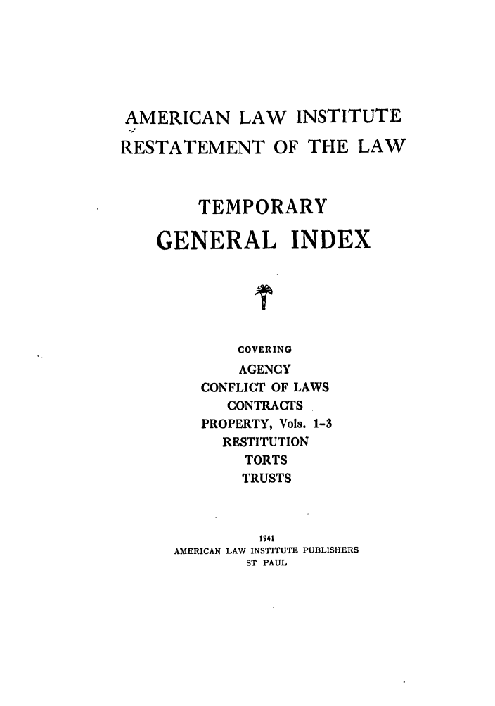 handle is hein.ali/recrts0007 and id is 1 raw text is: AMERICAN LAW INSTITUTE
RESTATEMENT OF THE LAW
TEMPORARY
GENERAL INDEX
COVERING
AGENCY
CONFLICT OF LAWS
CONTRACTS
PROPERTY, Vols. 1-3
RESTITUTION
TORTS
TRUSTS
1941
AMERICAN LAW INSTITUTE PUBLISHERS
ST PAUL


