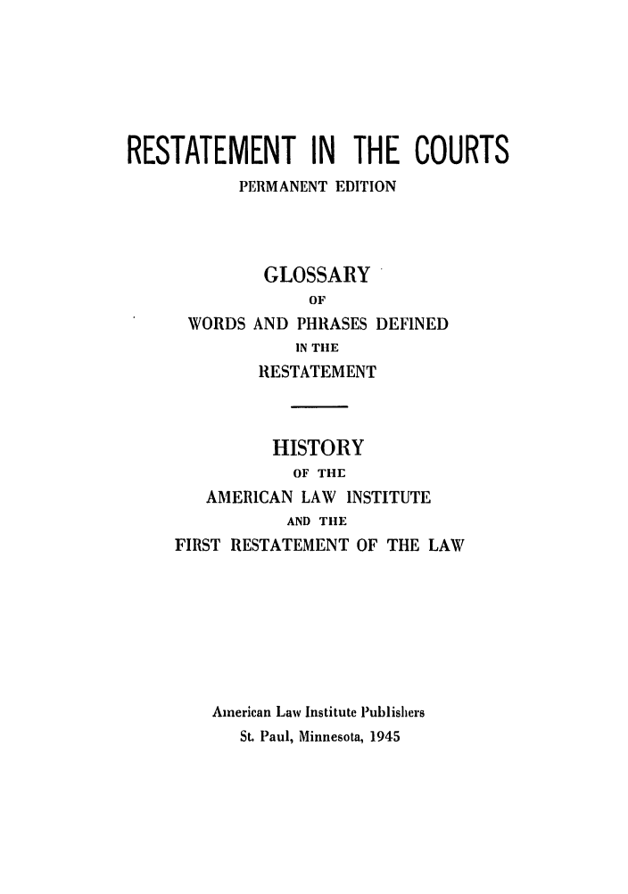 handle is hein.ali/recrts0009 and id is 1 raw text is: RESTATEMENT IN THE COURTS
PERMANENT EDITION
GLOSSARY
OF
WORDS AND PHRASES DEFINED
IN THE
RESTATEMENT
HISTORY
OF THE
AMERICAN LAW INSTITUTE
AND THE
FIRST RESTATEMENT OF THE LAW
American Law Institute Publishers
St. Paul, Minnesota, 1945



