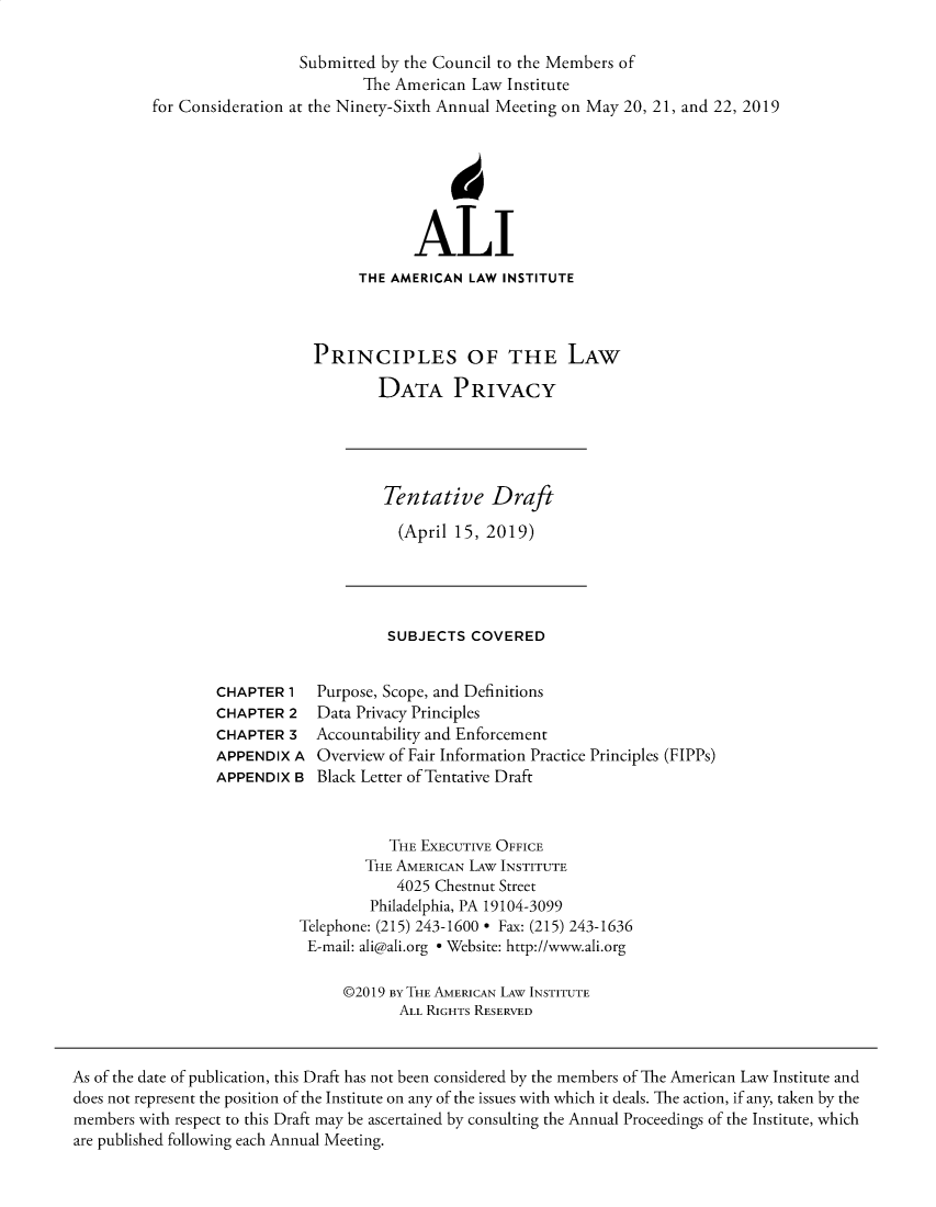 handle is hein.ali/redatprv0001 and id is 1 raw text is: 

                  Submitted by the Council to the Members of
                          The American Law Institute
for Consideration at the Ninety-Sixth Annual Meeting on May 20, 21, and 22, 2019







                                ALI
                         THE AMERICAN  LAW INSTITUTE



                    PRINCIPLES OF THE LAW

                           DATA PRIVACY


Tentative Draft

  (April 15, 2019)


SUBJECTS  COVERED


CHAPTER  1
CHAPTER  2
CHAPTER  3
APPENDIX  A
APPENDIX  B


Purpose, Scope, and Definitions
Data Privacy Principles
Accountability and Enforcement
Overview of Fair Information Practice Principles (FIPPs)
Black Letter of Tentative Draft


           THE EXECUTIVE OFFICE
        THE AMERICAN LAw INSTITUTE
            4025 Chestnut Street
         Philadelphia, PA 19104-3099
Telephone: (215) 243-1600 * Fax: (215) 243-1636
E-mail: ali@ali.org * Website: http://www.ali.org

     @2019 By THE AMERICAN LAW INSTITUTE
            ALL RIGHTS RESERVED


As of the date of publication, this Draft has not been considered by the members of The American Law Institute and
does not represent the position of the Institute on any of the issues with which it deals. The action, if any, taken by the
members with respect to this Draft may be ascertained by consulting the Annual Proceedings of the Institute, which
are published following each Annual Meeting.


