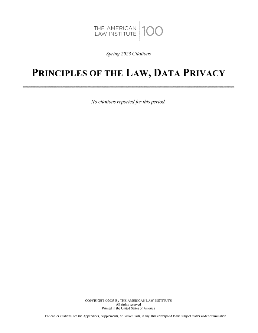handle is hein.ali/redatprv0002 and id is 1 raw text is: 



                            THE   AMERICAN
                            LAW INSTITUTE



                                  Spring 2023 Citations



PRINCIPLES OF THE LAW, DATA PRIVACY




                           No citations reported for this period.





































                        COPYRIGHT C2023 By THE AMERICAN LAW INSTITUTE
                                      All rights reserved
                                Printed in the United States of America
      For earlier citations, see the Appendices, Supplements, or Pocket Parts, if any, that correspond to the subject matter under examination.


