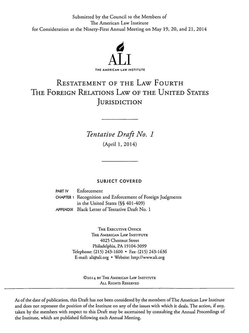 handle is hein.ali/refoforrel0003 and id is 1 raw text is: Submitted by the Council to the Members of
The American Law Institute
for Consideration at the Ninety-First Annual Meeting on May 19, 20, and 21, 2014
ALI
THE AMERICAN LAW INSTITUTE
RESTATEMENT OF THE LAW FOURTH
THE FOREIGN RELATIONS LAW OF THE UNITED STATES
JURISDICTION
Tentative Draft No. 1
(April 1, 2014)
SUBJECT COVERED
PART IV  Enforcement
CHAPTER 1 Recognition and Enforcement of Foreign Judgments
in the United States (M§ 401-409)
APPENDIX Black Letter of Tentative Draft No. 1
THE EXECUTIVE OFFICE
THE AMERICAN LAw INSTITUTE
4025 Chestnut Street
Philadelphia, PA 19104-3099
Telephone: (215) 243-1600 * Fax: (215) 243-1636
E-mail: ali@ali.org * Website: http://www.ali.org
@2014 BY THE AMERICAN LAw INSTITUTE
ALL RIGHTS RESERVED
As of the date of publication, this Draft has not been considered by the members of The American Law Institute
and does not represent the position of the Institute on any of the issues with which it deals. The action, if any,
taken by the members with respect to this Draft may be ascertained by consulting the Annual Proceedings of
the Institute, which are published following each Annual Meeting.


