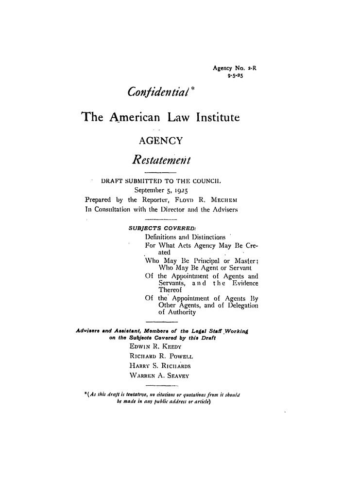handle is hein.ali/relagcy0003 and id is 1 raw text is: Agency No. 2.R
9.5-25
Confidential
The American Law Institute
AGENCY
Restatement
DRAFT SUBNITTED TO THE COUNCIL
September 5, 1925
Prepared by the Reporter, FLOYI) R. MECHEM
In Consultation with the Director and the Advisers
SUBJECTS COVERED:
Definitions and Distinctions
For What Acts Agency May Be Cre-
ated
Who May Be Principal or Masterl
Who May Be Agent or Servant
Of the Appointment of Agents and
Servants, a n d  t h e  Evidence
Thereof
Of the' Appointment of Agents By
Other Agents, and of Delegation
of Authority
Advisers and Asaistant, Members of the Legal Staff ,Working
on the Subets Covered by this Draft
EDWIN R. KEEDY
RICHARD R. POWELL
HARRY S. RIcuARDS
\VARRHN A. SEAVEY
*(As this drajt is tentatve, no citations or quotations fiom it should
be made in any public address or article)


