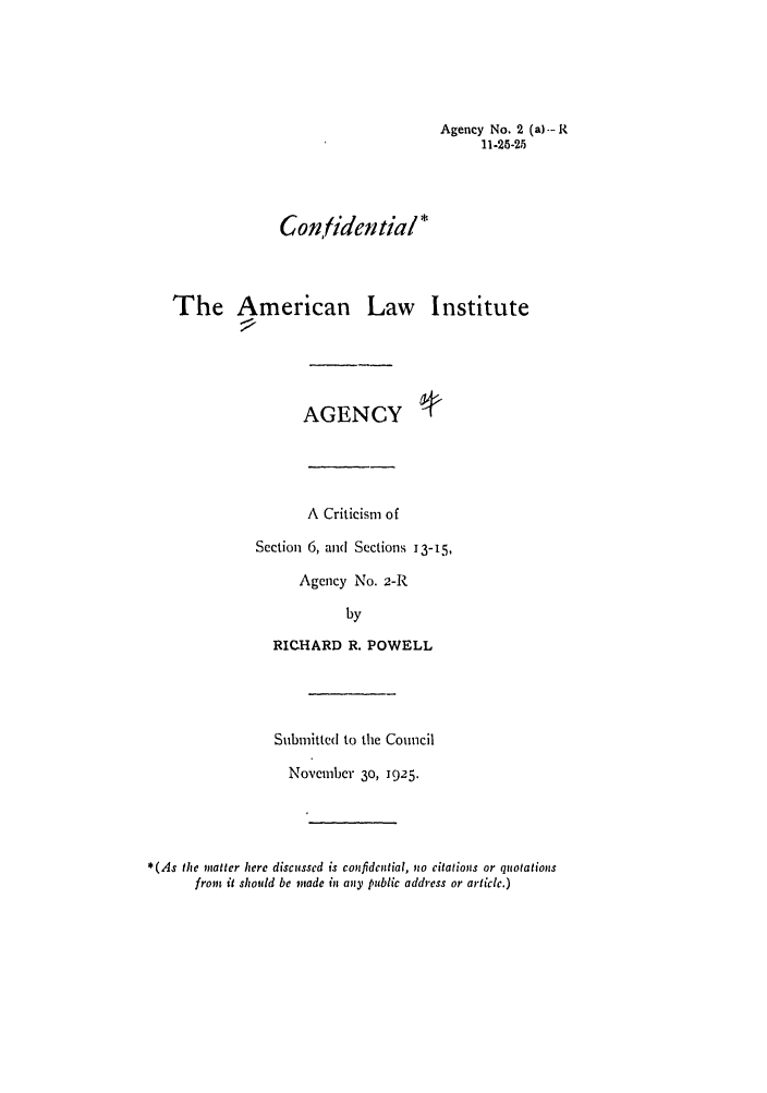 handle is hein.ali/relagcy0004 and id is 1 raw text is: Agency No. 2 (a)- R
11-25-25
Confidential*
The American Law Institute
AGENCY
A Criticism of
Section 6, and Sections 13-15,
Agency No. 2-R
by
RICHARD R. POWELL
Submitted to the Conncil
November 30, 1925.
*(As the matter here discussed is cmfidential, no citations or quotations
from it should be made in any public address or article.)



