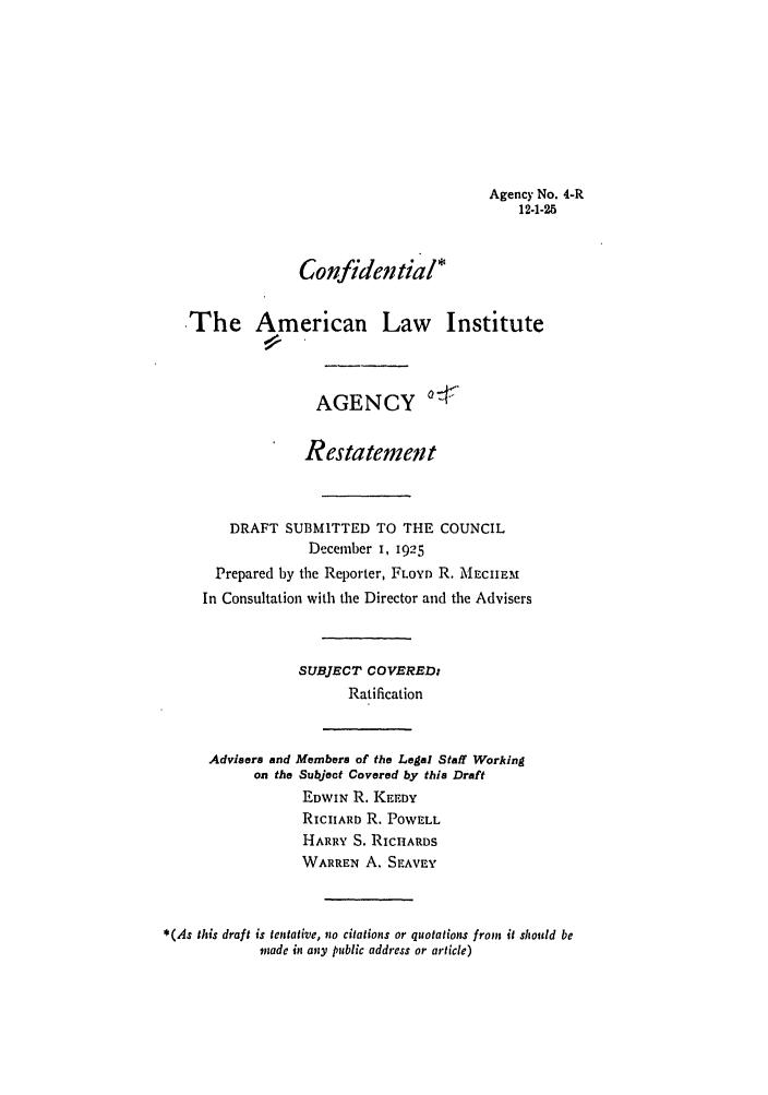 handle is hein.ali/relagcy0006 and id is 1 raw text is: Agency No. 4-R
12-1-25
Confidential*
The American Law Institute
AGENCY 7-
Restatement
DRAFT SUBMITTED TO THE COUNCIL
December I, 1925
Prepared by the Reporter, FLOYD R. MECIIEM
In Consultation with the Director and the Advisers
SUBJECT COVERED:
Ratification
Advisers and Members of the Legal Staff Working
on the Subjeot Covered by this Draft
EDWIN R. KEEDY
RICIIARD R. POWELL
HARRY S. RICHARDS
WARREN A. SEAVEY
*(As this draft is tentative, no citations or quotations from it should be
made in any public address or article)


