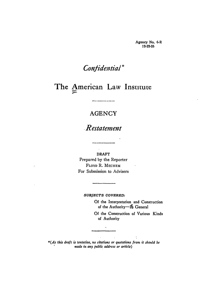 handle is hein.ali/relagcy0008 and id is 1 raw text is: Agency No. 6,R
12-22-25
Confidei.tial *
The American Law Insutute
AGENCY
Restatement
DRAFT
Prepared by the Reporter
FLOYD R. MECiEM
For Submission to Advisers
SUBJECTS COVERED:
Of the Interpretation and Construction
of the Authority-It General
Of the Construction of Various Kinds
of Authority
*(As this draft is tentative, no citations or quotations from it should be
mnade in any public address or article)


