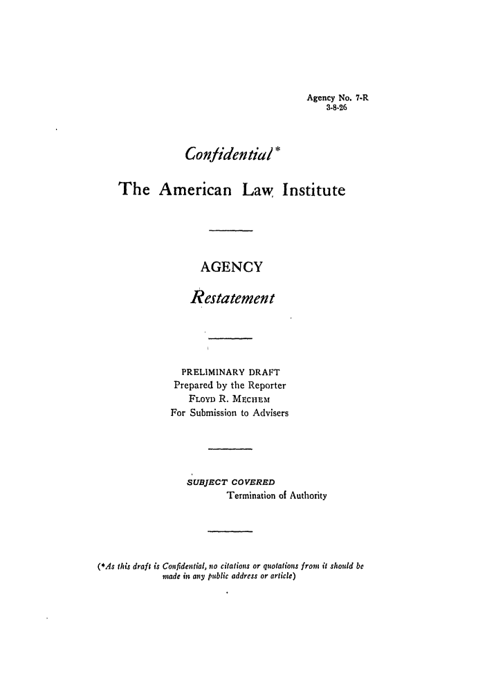 handle is hein.ali/relagcy0009 and id is 1 raw text is: Agency No. 7-R
3-8-26

Confidential *
The American Law Institute
AGENCY
Restatement
PRELIMINARY DRAFT
Prepared by the Reporter
FLOYD R. MtcHEr.
For Submission to Advisers
SUBJECT COVERED
Termination of Authority
(*As this draft is Confidential, no citations or quotations from it should be
made in any public address or article)


