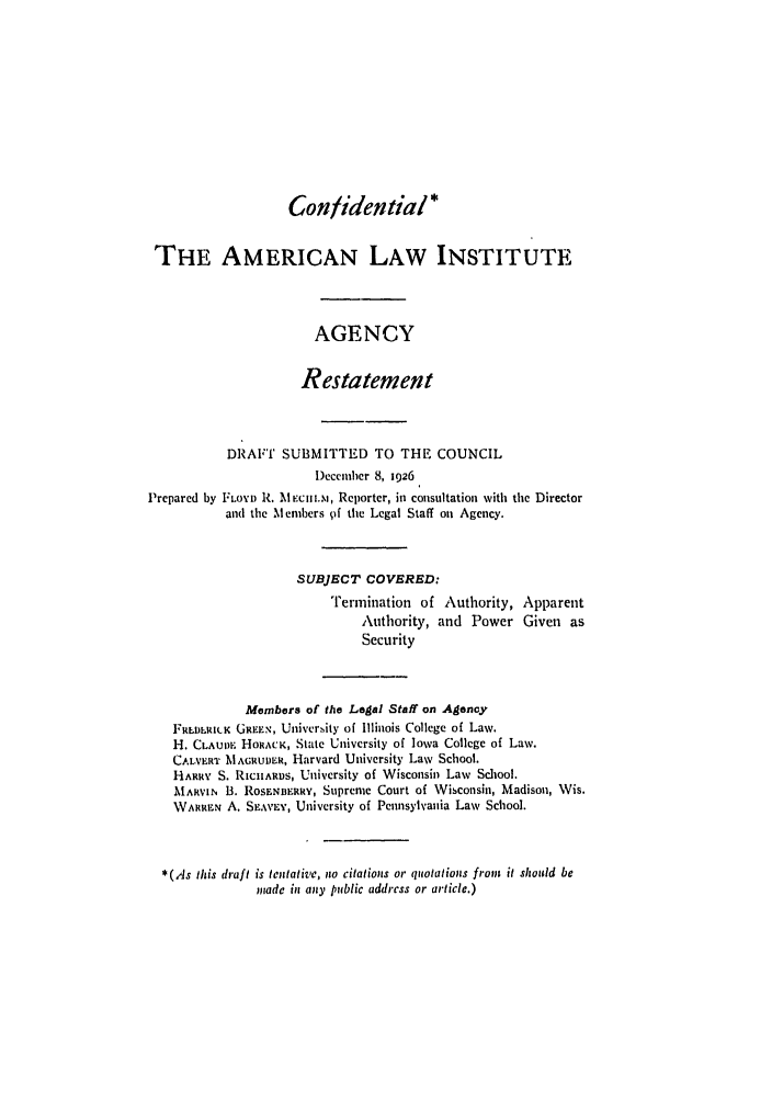 handle is hein.ali/relagcy0011 and id is 1 raw text is: Confidential*
THE AMERICAN LAW INSTITUTE
AGENCY
Restatement
DRAFT SUBMITTED TO THE COUNCIL
I)ecember 8, 1926
Prepared by FLOYD R. MEci r.Mi, Reporter, i2 consultation with the Director
and the Members pf the Legal Staff on Agency.
SUBJECT COVERED:
Termination of Authority, Apparent
Authority, and Power Given as
Security
Members of the Legal Staff on Agency
1'RLDLRILK GREEN, University of Illinois College of Law.
H. CLAuIE HOHCK, State University of Iowa College of Law.
CAL-VERT MAGRUtER, Harvard University Law School.
HARRY S. RICHARDS, University of Wisconsin Law School.
MARVIN B. ROSENnERRY, Supreme Court of Wisconsin, Madison, Wis.
WARREN A. SEAVLY, University of Pennsylvania Law School.
*(As this draft is tentative, no citations or quotations from it should be
made in any public address or article.)


