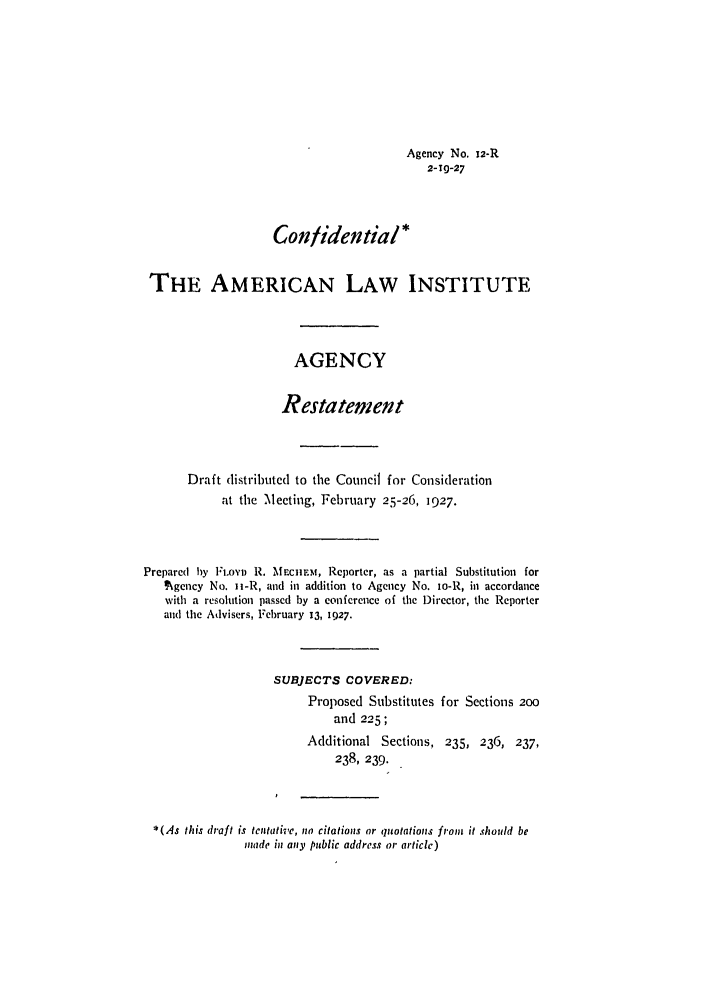 handle is hein.ali/relagcy0014 and id is 1 raw text is: Agency No. 12-R
2-19-27
Confidential*
THE AMERICAN LAW INSTITUTE
AGENCY
Restatement
Draft distributed to the Council for Consideration
at the Meeting, February 25-26, 1927.
Prepared by Fiovi R. MmCUM, Reporter, as a partial Substitution for
? gency No. ii-R, and in addition to Agency No. io-R, in accordance
with a resolution passed by a conference of the Director, the Reporter
and the Advisers, February 13, 1927.
SUBJECTS COVERED:
Proposed Substitutes for Sections 200
and 225;
Additional Sections, 235, 236, 237,
238, 239.
*(As this draft is tentative, no citations or quotations from it should be
made in any public address or article)



