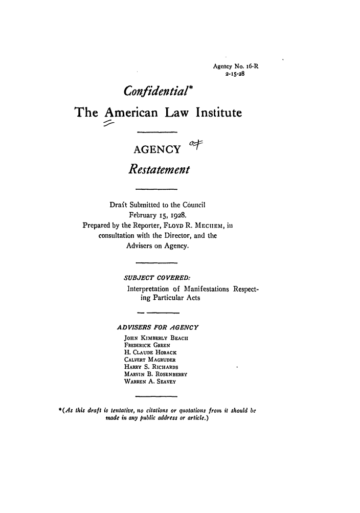 handle is hein.ali/relagcy0018 and id is 1 raw text is: Agency No. 16-R
2-15-28
Confidential*
The American Law Institute
AGENCY c-
Restatement
Draft Submitted to the Council
February 15, 1928.
Prepared by the Reporter, FLOYD R. MECHEM, in
consultation with the Director, and the
Advisers on Agency.
SUBJECT COVERED:
Interpretation of Manifestations Respect-
ing Particular Acts
ADVISERS FOR AGENCY
JOHN KIMBERLY BEACH
FREDERICK GREEN
H. CLAUDE HORACK
CALVERT MAGRUDER
HARRY S. RICHARDS
MARVIN B. ROSENBERRY
WARREN A. SEAvEY
*(As this draft is tentative, no citations or quotations from it should be
made in any public address or article.)



