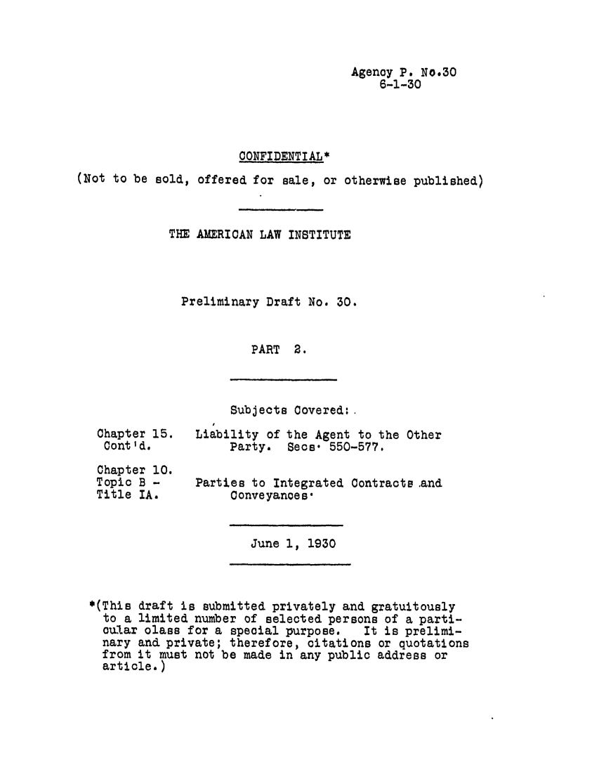 handle is hein.ali/relagcy0036 and id is 1 raw text is: Agency P. No.30
6-1-30
CONFIDENTIAL*
(Not to be sold, offered for sale, or otherwise published)
THE AMERICAN LAW INSTITUTE
Preliminary Draft No. 30.
PART 2.

Subjects Covered:

Chapter 15.
Cont'd.
Chapter 10.
Topic B -
Title IA.

Liability of the Agent to the Other
Party. Secs. 550-577.
Parties to Integrated Contraots and
Conveyances-

June 1, 1930

*(This draft is submitted privately and gratuitously
to a limited number of selected persons of a parti-
cular class for a special purpose.   It is prelimi-
nary and private; therefore, citations or quotations
from it must not be made in any public address or
article.)



