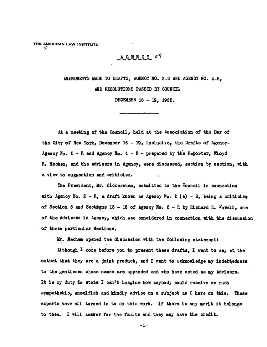 handle is hein.ali/relagcy0066 and id is 1 raw text is: THE AMERICAN LAW INSTITUTE
AGENOY       A'
AMDUENTS MADE TO DRAFTS, AGENCY NO. 2-R AND AGENCY NO. 4-R,
AND RESOLUTIONS PASSED BY COUNCIL
DECEMBER 18 - 19, 1925.
At a meeting of the Council, held at the Association of the Bar of
the City of New Yorkp December 18 - 19D inclusive, the Drafts of Agency-
Agency No. 2 - R and Agency No. 4 - R - prepared by the Rejorterv Floyd
R. Uchem, and the Advisers in Agency, were discussed, section by section, with
a view to suggestion .and criticism.
The President, Mr. Udkcersham, submitted to the Council in connection
with Agency go. 2 - R, a draft known as Agency No. 2 (a) - Rp being a criticisz
of Section 8 and Seotkqns 18 - 15 of Agency No. 2 - R by Richard R. Powellp one
of the Advisers in Agency, which was considered in connection with the discussion
of these particular Sections.
Mr. Mechem opened the discussion with the following statementi
Although I comen before you to present these drafts, I want to say at the
outset that they are a joint product, and I want to &cknowledge my indebtedness
to the gentlemen whose names are appended and who have acted as my Advisers.
It is my duty to state I can't imagine how anybody could receive as much
sympathetic, unselfish and kindly advice on a subject as I have on this. These
experts have all turned in to do this work. If there is any merit it belong#
to them. I will answer for the faults and they may have the credit.
-1-



