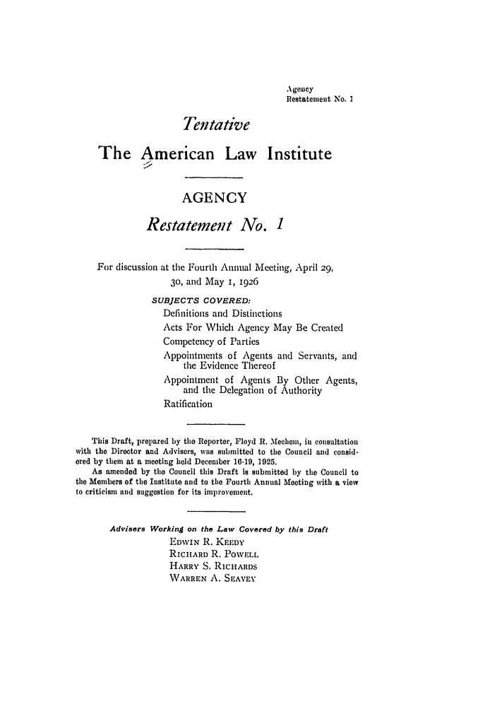 handle is hein.ali/relagcy0068 and id is 1 raw text is: Agency
Restatement No. I
Tentative
The American Law Institute
AGENCY
Restatement No. 1
For discussion at the Fourth Annual Meeting, April 29,
3o, and May I, 1926
SUBJECTS COVERED:
Definitions and Distinctions
Acts For Which Agency May Be Created
Competency of Parties
Appointments of Agents and Servants, and
the Evidence Thereof
Appointment of Agents By Other Agents,
and the Delegation of Authority
Ratification
This Draft, prepared by the Reporter, Floyd R. Mechem, in consultation
with the Director and Advisers, was submitted to the Council and consid-
ered by them at a meeting held December 16-19, 1925.
As amended by the Council this Draft is submitted by the Council to
the Members of the Institute and to the Fourth Annual Meeting with a view
to criticism and suggestion for its improvement.
Advisers Working on the Law Covered by this Draft
EDWIN R. KEEDY
RIcHARD R. PoWELL
HARRY S. RIcHARDS
WARREN A. SEAVEY


